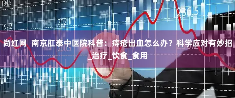 尚红网  南京肛泰中医院科普：痔疮出血怎么办？科学应对有妙招_治疗_饮食_食用