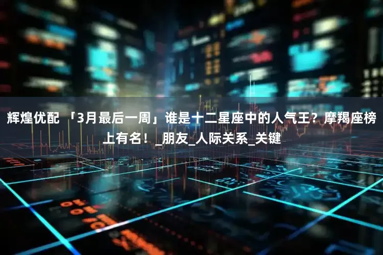 辉煌优配 「3月最后一周」谁是十二星座中的人气王？摩羯座榜上有名！_朋友_人际关系_关键