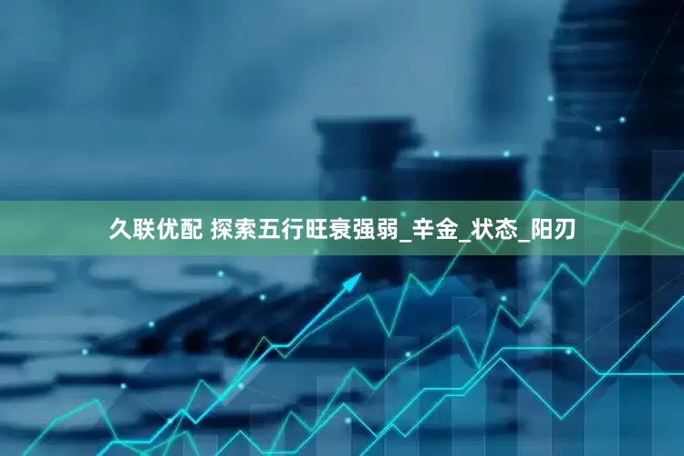 久联优配 探索五行旺衰强弱_辛金_状态_阳刃