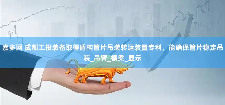 嘉多网 成都工投装备取得盾构管片吊装转运装置专利，能确保管片稳定吊装_吊臂_横梁_显示