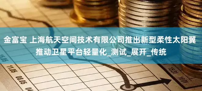 金富宝 上海航天空间技术有限公司推出新型柔性太阳翼 推动卫星平台轻量化_测试_展开_传统