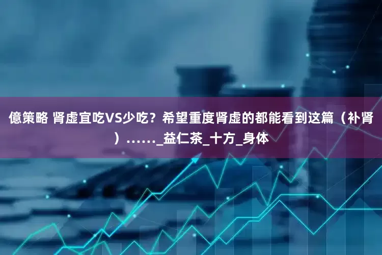 億策略 肾虚宜吃VS少吃？希望重度肾虚的都能看到这篇（补肾）……_益仁茶_十方_身体