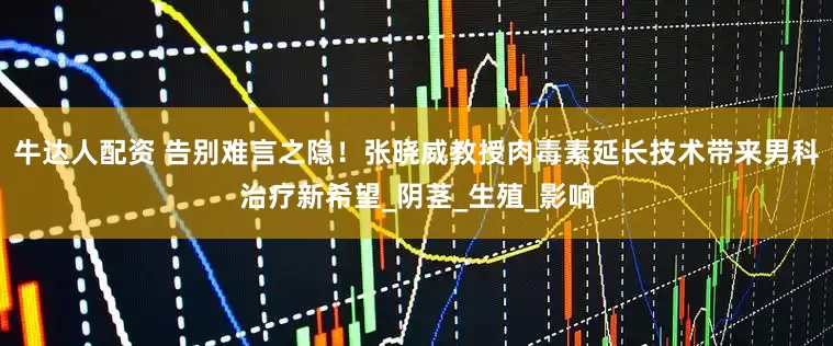 牛达人配资 告别难言之隐！张晓威教授肉毒素延长技术带来男科治疗新希望_阴茎_生殖_影响