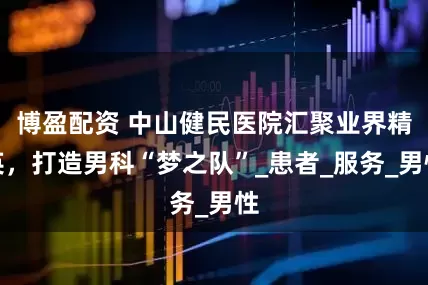 博盈配资 中山健民医院汇聚业界精英，打造男科“梦之队”_患者_服务_男性