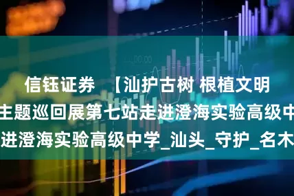 信钰证券  【汕护古树 根植文明】“汕护古树”主题巡回展第七站走进澄海实验高级中学_汕头_守护_名木