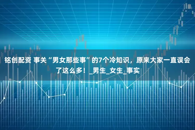 铭创配资 事关“男女那些事”的7个冷知识，原来大家一直误会了这么多！_男生_女生_事实