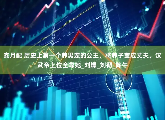 鑫月配 历史上第一个养男宠的公主，将养子变成丈夫，汉武帝上位全靠她_刘嫖_刘彻_陈午