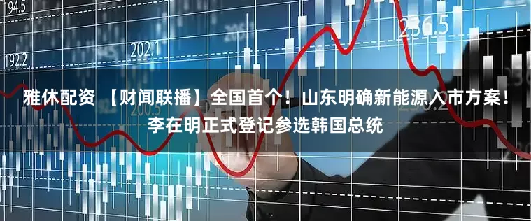雅休配资 【财闻联播】全国首个！山东明确新能源入市方案！李在明正式登记参选韩国总统
