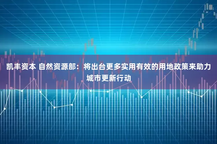 凯丰资本 自然资源部：将出台更多实用有效的用地政策来助力城市更新行动