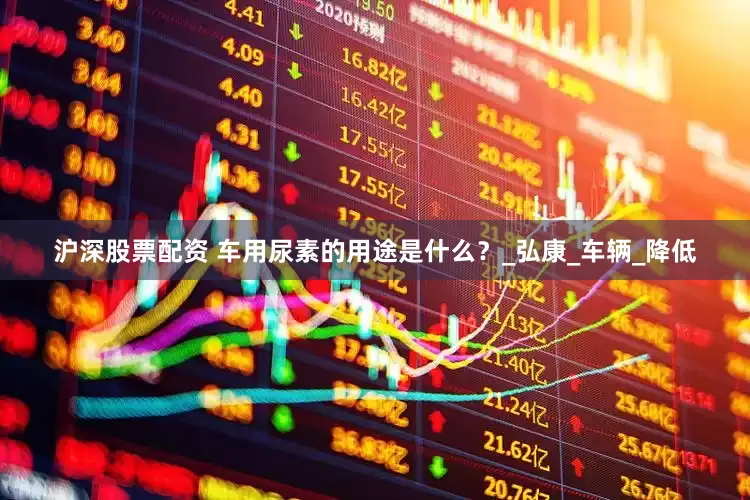 沪深股票配资 车用尿素的用途是什么？_弘康_车辆_降低
