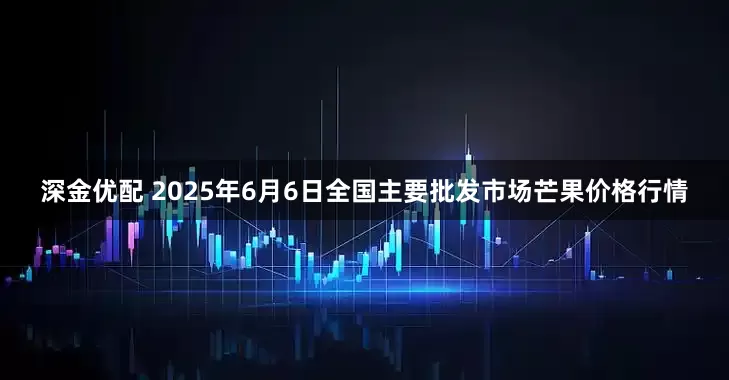 深金优配 2025年6月6日全国主要批发市场芒果价格行情