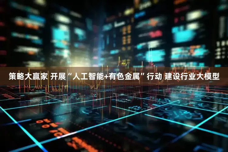 策略大赢家 开展“人工智能+有色金属”行动 建设行业大模型