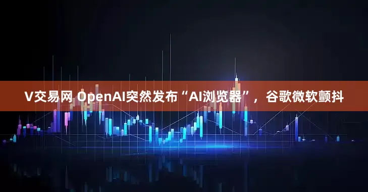 V交易网 OpenAI突然发布“AI浏览器”，谷歌微软颤抖