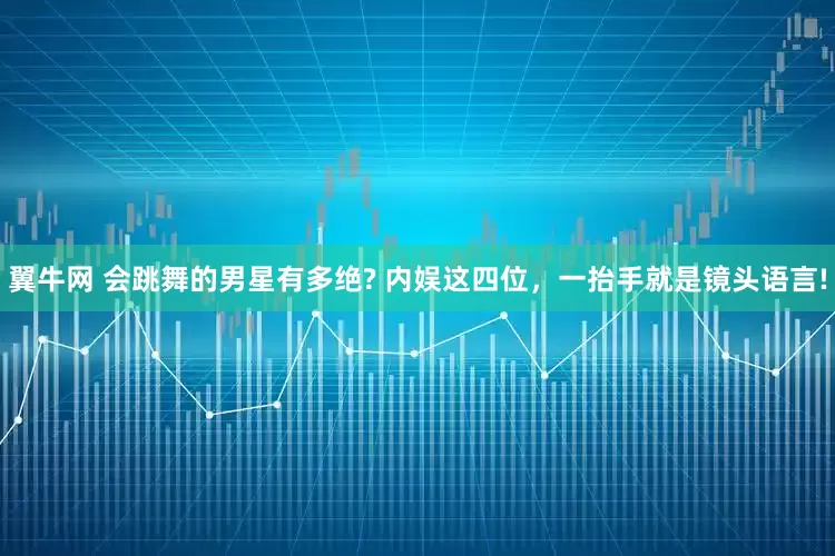 翼牛网 会跳舞的男星有多绝? 内娱这四位，一抬手就是镜头语言!