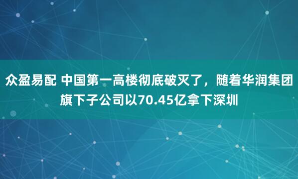 众盈易配 中国第一高楼彻底破灭了，随着华润集团旗下子公司以70.45亿拿下深圳